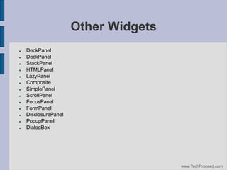 Other Widgets















DeckPanel
DockPanel
StackPanel
HTMLPanel
LazyPanel
Composite
SimplePanel
ScrollPanel
FocusPanel
FormPanel
DisclosurePanel
PopupPanel
DialogBox

www.TechProceed.com

 