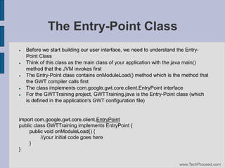 The Entry-Point Class










Before we start building our user interface, we need to understand the EntryPoint Class
Think of this class as the main class of your application with the java main()
method that the JVM invokes first
The Entry-Point class contains onModuleLoad() method which is the method that
the GWT compiler calls first
The class implements com.google.gwt.core.client.EntryPoint interface
For the GWTTraining project, GWTTraining.java is the Entry-Point class (which
is defined in the application's GWT configuration file)‫‏‬

import com.google.gwt.core.client.EntryPoint
public class GWTTraining implements EntryPoint {
public void onModuleLoad() {
//your initial code goes here
}
}
www.TechProceed.com

 