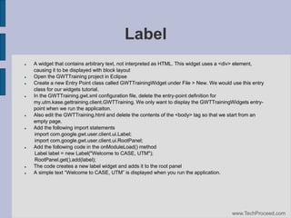 Label
















A widget that contains arbitrary text, not interpreted as HTML. This widget uses a <div> element,
causing it to be displayed with block layout
Open the GWTTraining project in Eclipse
Create a new Entry Point class called GWTTrainingWidget under File > New. We would use this entry
class for our widgets tutorial.
In the GWTTraining.gwt.xml configuration file, delete the entry-point definition for
my.utm.kase.gettraining.client.GWTTraining. We only want to display the GWTTrainingWidgets entrypoint when we run the applicaiton.
Also edit the GWTTraining.html and delete the contents of the <body> tag so that we start from an
empty page.
Add the following import statements
import com.google.gwt.user.client.ui.Label;
import com.google.gwt.user.client.ui.RootPanel;
Add the following code in the onModuleLoad() method
Label label = new Label("Welcome to CASE, UTM");
RootPanel.get().add(label);
The code creates a new label widget and adds it to the root panel
A‫‏‬simple‫‏‬text‫“‏‬Welcome‫‏‬to‫‏‬CASE,‫‏‬UTM”‫‏‬is‫‏‬displayed‫‏‬when‫‏‬you‫‏‬run‫‏‬the‫‏‬application.

www.TechProceed.com

 