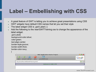Label – Embellishing with CSS





A great feature of GWT is letting you to achieve great presentations using CSS
GWT widgets have default CSS names that let you set their style
The label widget CSS is .gwt-Label { }
Add the following to the /war/GWTTraining.css to change the appearance of the
label widget:
.gwt-Label{
background-color:silver;
color:green;
text-align-center;
border-style:groove;
border-width:thick;
border-color:navy;
}

www.TechProceed.com

 