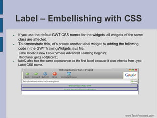 Label – Embellishing with CSS






If you use the default GWT CSS names for the widgets, all widgets of the same
class are affected.
To demonstrate this, let's create another label widget by adding the following
code in the GWTTrainingWidgets.java file:
Label label2 = new Label("Where Advanced Learning Begins");
RootPanel.get().add(label2);
label2 also has the same appearance as the first label because it also inherits from .gwtLabel CSS name.

www.TechProceed.com

 