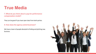 7. What do you think about a pay for performance
compensation model?
They can be good if you have open data from both parties
8. How does the agency solicit business?
We have a team of people devoted to finding and pitching new
business
True Media
 