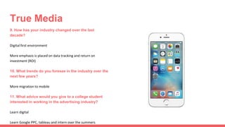 True Media
9. How has your industry changed over the last
decade?
Digital first environment
More emphasis is placed on data tracking and return on
investment (ROI)
10. What trends do you foresee in the industry over the
next few years?
More migration to mobile
11. What advice would you give to a college student
interested in working in the advertising industry?
Learn digital
Learn Google PPC, tableau and intern over the summers
 