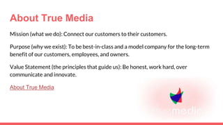 About True Media
Mission (what we do): Connect our customers to their customers.
Purpose (why we exist): To be best-in-class and a model company for the long-term
benefit of our customers, employees, and owners.
Value Statement (the principles that guide us): Be honest, work hard, over
communicate and innovate.
About True Media
 