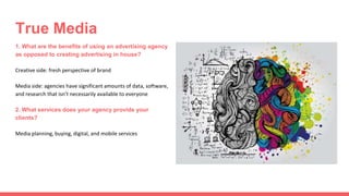 1. What are the benefits of using an advertising agency
as opposed to creating advertising in house?
Creative side: fresh perspective of brand
Media side: agencies have significant amounts of data, software,
and research that isn’t necessarily available to everyone
2. What services does your agency provide your
clients?
Media planning, buying, digital, and mobile services
True Media
 