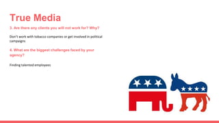 3. Are there any clients you will not work for? Why?
Don’t work with tobacco companies or get involved in political
campaigns
4. What are the biggest challenges faced by your
agency?
Finding talented employees
True Media
 