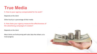 5. How is your agency compensated for its work?
Depends on the client
Either hourly or a percentage of their media
6. How does your agency measure the effectiveness of
the advertising campaigns it creates?
Depends on the client
Most clients are forthcoming with sales data that allows us to
track progress
True Media
 