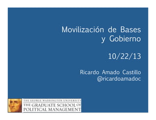 Movilización de Bases
y Gobierno


 
 
 



10/22/13



Ricardo Amado Castillo

 
 
 
@ricardoamadoc

Movilización y Gobierno
Ricardo Amado Castillo
@ricardoamadoc



 