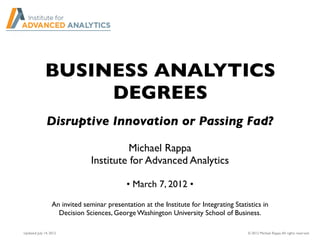 BUSINESS ANALYTICS
DEGREES
Michael Rappa
Institute for Advanced Analytics
• March 7, 2012 •
An invited seminar presentation at the Institute for Integrating Statistics in
Decision Sciences, George Washington University School of Business.
Disruptive Innovation or Passing Fad?
© 2012 Michael Rappa.All rights reserved.Updated: July 14, 2012
 