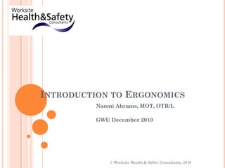 Introduction to Ergonomics Naomi Abrams, MOT, OTR/L GWU December 2010 © Worksite Health & Safety Consultants, 2010 