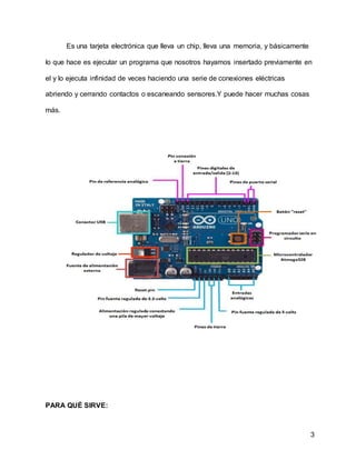 3
Es una tarjeta electrónica que lleva un chip, lleva una memoria, y básicamente
lo que hace es ejecutar un programa que nosotros hayamos insertado previamente en
el y lo ejecuta infinidad de veces haciendo una serie de conexiones eléctricas
abriendo y cerrando contactos o escaneando sensores.Y puede hacer muchas cosas
más.
PARA QUÉ SIRVE:
 