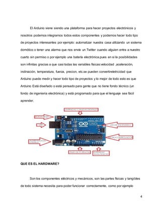 4
El Arduino viene siendo una plataforma para hacer proyectos electrónicos y
nosotros podemos integramos todos estos componentes y podemos hacer todo tipo
de proyectos interesantes por ejemplo: automatizar nuestra casa utilizando un sistema
domótico o tener una alarma que nos envíe un Twitter cuando alguien entra a nuestro
cuarto sin permiso o por ejemplo una batería electrónica.pues en si la posibilidades
son infinitas gracias a que casi todas las variables físicas:velocidad ,aceleración,
inclinación, temperatura, fuerza, precion, etc.se pueden convertireletricidad que
Arduino puede medir y hacer todo tipo de proyectos y lo mejor de todo esto es que
Arduino Está diseñado o está pensado para gente que no tiene fondo técnico (un
fondo de ingenieria electrónica) y está programado para que el lenguaje sea fácil
aprender.
QUE ES EL HARDWARE?
Son los componentes eléctricos y mecánicos, son las partes físicas y tangibles
de todo sistema necesita para poder funcionar correctamente, como por ejemplo
 