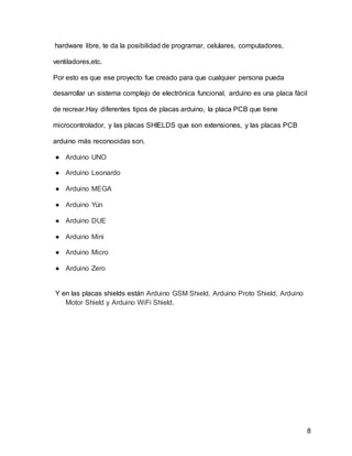 8
hardware libre, te da la posibilidad de programar, celulares, computadores,
ventiladores,etc.
Por esto es que ese proyecto fue creado para que cualquier persona pueda
desarrollar un sistema complejo de electrónica funcional, arduino es una placa fácil
de recrear.Hay diferentes tipos de placas arduino, la placa PCB que tiene
microcontrolador, y las placas SHIELDS que son extensiones, y las placas PCB
arduino más reconocidas son.
● Arduino UNO
● Arduino Leonardo
● Arduino MEGA
● Arduino Yún
● Arduino DUE
● Arduino Mini
● Arduino Micro
● Arduino Zero
Y en las placas shields están Arduino GSM Shield, Arduino Proto Shield, Arduino
Motor Shield y Arduino WiFi Shield.
 