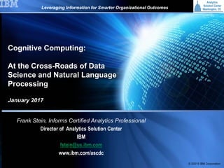 © 2015 International Business Machines Corporation1
IBM
© 20015 IBM Corporation
January 2017
Frank Stein, Informs Certified Analytics Professional
Director of Analytics Solution Center
IBM
fstein@us.ibm.com
www.ibm.com/ascdc
Leveraging Information for Smarter Organizational Outcomes
Cognitive Computing:
At the Cross-Roads of Data
Science and Natural Language
Processing
 