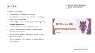 COPE Seminar 2021
• Trustworthy AI for the future of publishing
• Ethical practice in research data publication – challenges,
lessons, and opportunities
• Authorship for sale – how do we deal with the growing
problem of paper mills
• Ethical authorship versus fraudulent authorship
• Reducing the inadvertent spread of retracted science:
taxonomy considerations
• Driving diversity, equity, and inclusion to shape the future
of publication ethics
• How do publication ethics practices for journals apply to
book publishing
 