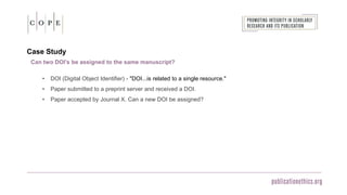 Case Study
• DOI (Digital Object Identifier) - "DOI...is related to a single resource."
• Paper submitted to a preprint server and received a DOI.
• Paper accepted by Journal X. Can a new DOI be assigned?
Can two DOI’s be assigned to the same manuscript?
 