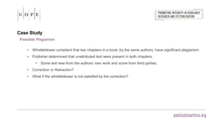 Case Study
Possible Plagiarism
• Whistleblower complaint that two chapters in a book, by the same authors, have significant plagiarism.
• Publisher determined that unattributed text were present in both chapters.
• Some text was from the authors’ own work and some from third parties.
• Correction or Retraction?
• What if the whistleblower is not satisfied by the correction?
 