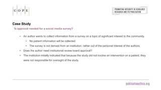 Case Study
Is approval needed for a social media survey?
• An author wants to collect information from a survey on a topic of significant interest to the community.
• No patient information will be collected.
• The survey is not derived from an institution, rather out of the personal interest of the authors.
• Does the author need institutional review board approval?
• The institution initially indicated that because the study did not involve an intervention on a patient, they
were not responsible for oversight of the study.
 