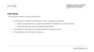 Case Study
Unresponsive authors delaying publication
• A manuscript is submitted and after peer review, accepted for publication.
• Author accepted version is posted and published in PubMed as an advance article.
• Production edits and sends out proofs to the authors.
• The authors do not respond to multiple reminders to okay the proofs.
• Final deadlines given, but still no response.
 