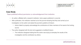 Case Study
Paper published without permission or acknowledgement from institution
• An author, affiliated with a research institution, had a paper published in a journal.
• After publication, the institution reached out to the journal indicating that they had carried out an
investigation on the author and asked the journal to publish an Erratum.
• Author failed to properly acknowledge the contributions of other members of his teamor the funding
source.
• The author disagreed with the text and suggested a modified Erratum.
• The institution disagreed stating that the author was trying to downplay the results of the
investigation and the contribution by others.
 