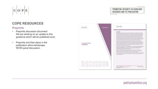 COPE RESOURCES
Preprints
• Preprints discussion document
We are working on an update to this
guidance which will be published soon.
• Preprints and their place in the
publication ethics landscape,
WCRI panel discussion.
 