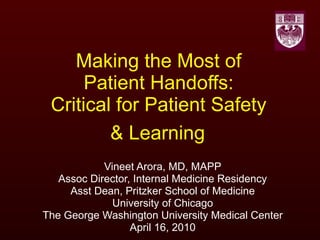 Making the Most of  Patient Handoffs:  Critical for Patient Safety  & Learning   Vineet Arora, MD, MAPP Assoc Director, Internal Medicine Residency Asst Dean, Pritzker School of Medicine University of Chicago The George Washington University Medical Center April 16, 2010 
