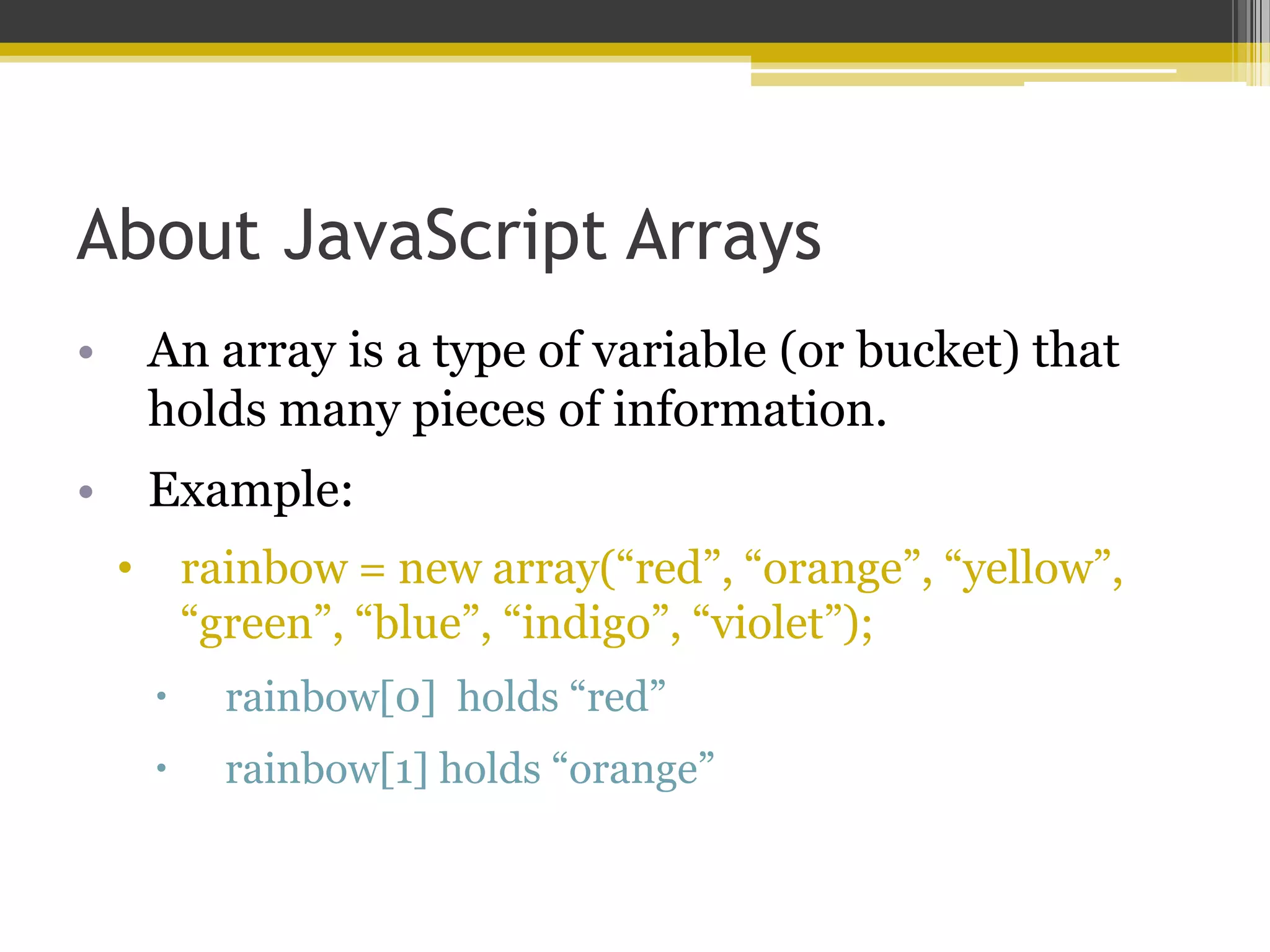 About JavaScript Arrays • An array is a type of variable (or bucket) that holds many pieces of information. • Example: • rainbow = new array(“red”, “orange”, “yellow”, “green”, “blue”, “indigo”, “violet”);  rainbow[0] holds “red”  rainbow[1] holds “orange” 