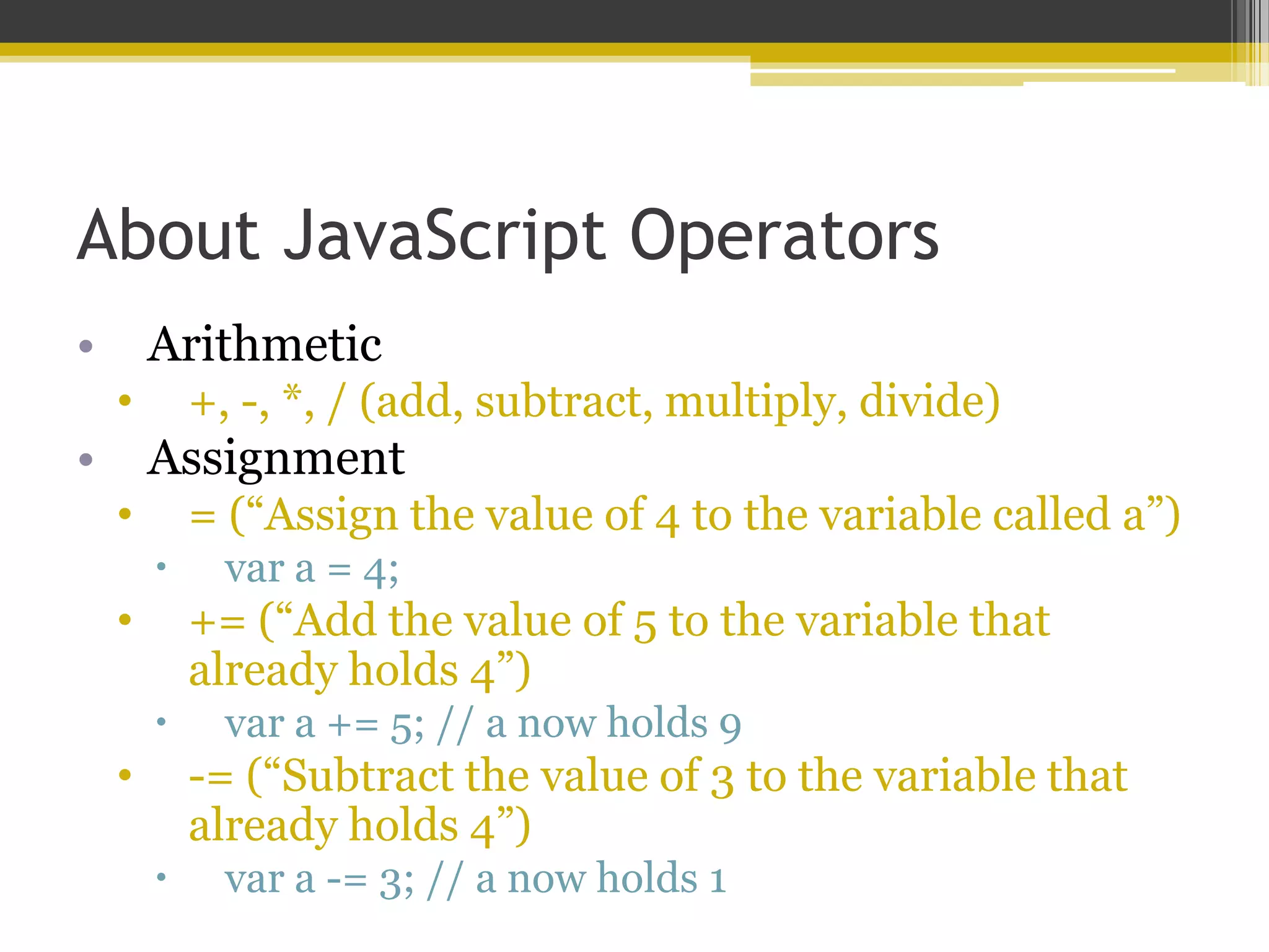 About JavaScript Operators • Arithmetic • +, -, *, / (add, subtract, multiply, divide) • Assignment • = (“Assign the value of 4 to the variable called a”)  var a = 4; • += (“Add the value of 5 to the variable that already holds 4”)  var a += 5; // a now holds 9 • -= (“Subtract the value of 3 to the variable that already holds 4”)  var a -= 3; // a now holds 1 