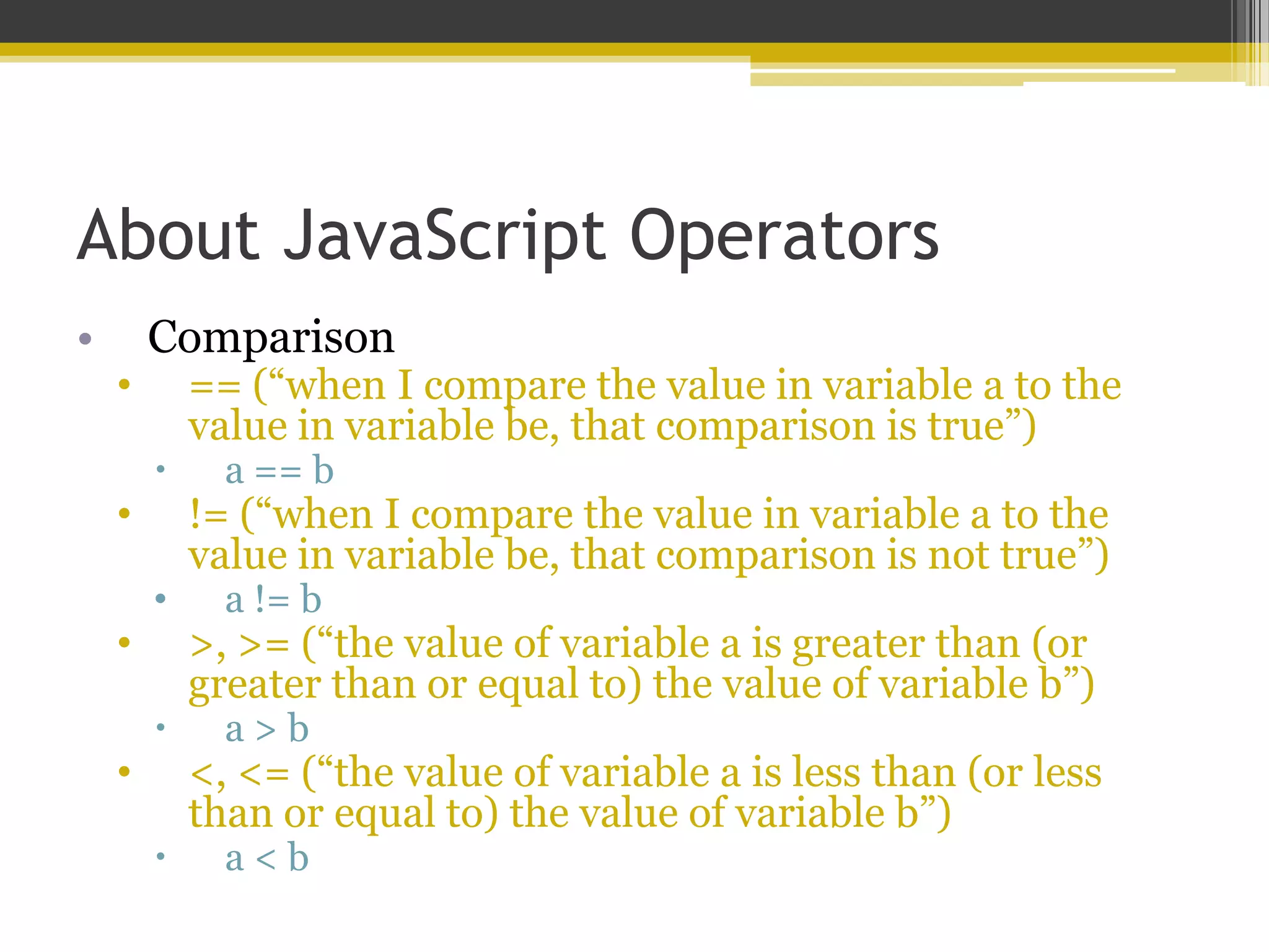About JavaScript Operators • Comparison • == (“when I compare the value in variable a to the value in variable be, that comparison is true”)  a == b • != (“when I compare the value in variable a to the value in variable be, that comparison is not true”) • a != b • >, >= (“the value of variable a is greater than (or greater than or equal to) the value of variable b”)  a > b • <, <= (“the value of variable a is less than (or less than or equal to) the value of variable b”)  a < b 