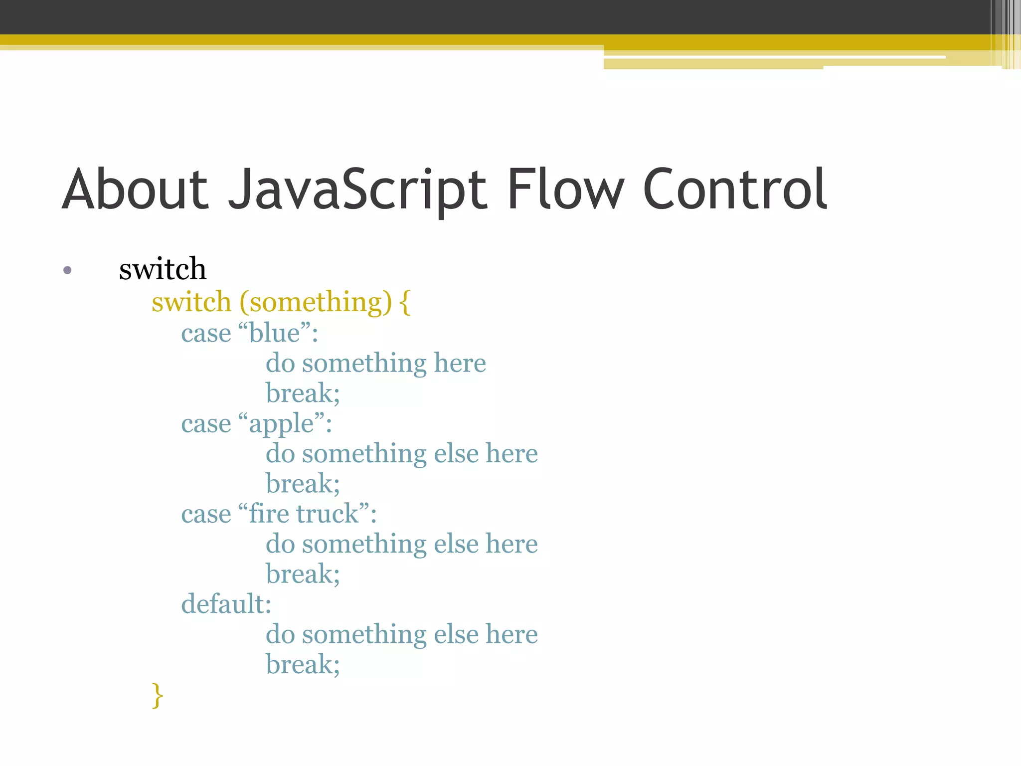 About JavaScript Flow Control • switch switch (something) { case “blue”: do something here break; case “apple”: do something else here break; case “fire truck”: do something else here break; default: do something else here break; } 