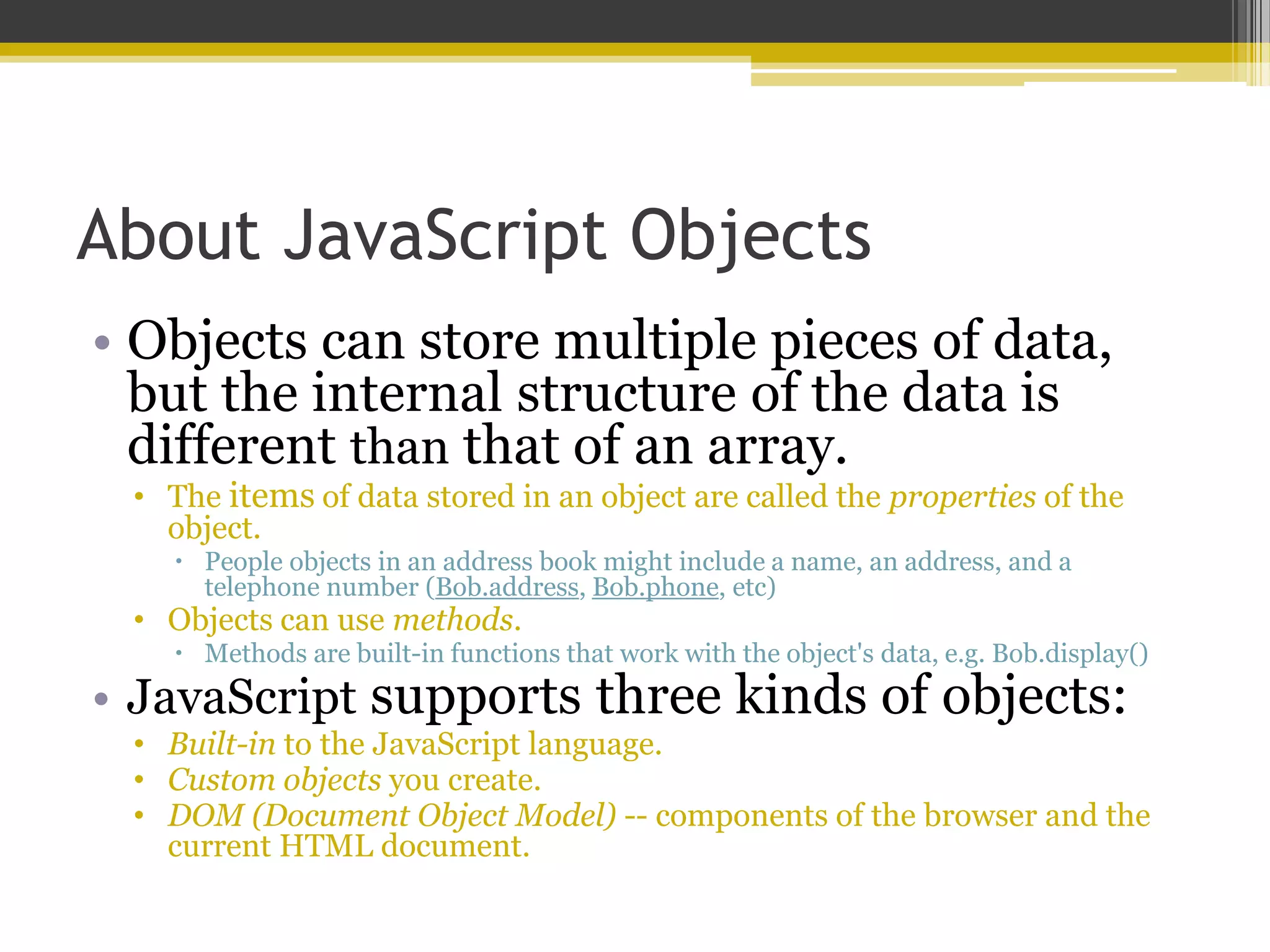 About JavaScript Objects • Objects can store multiple pieces of data, but the internal structure of the data is different than that of an array. • The items of data stored in an object are called the properties of the object.  People objects in an address book might include a name, an address, and a telephone number (Bob.address, Bob.phone, etc) • Objects can use methods.  Methods are built-in functions that work with the object's data, e.g. Bob.display() • JavaScript supports three kinds of objects: • Built-in to the JavaScript language. • Custom objects you create. • DOM (Document Object Model) -- components of the browser and the current HTML document. 