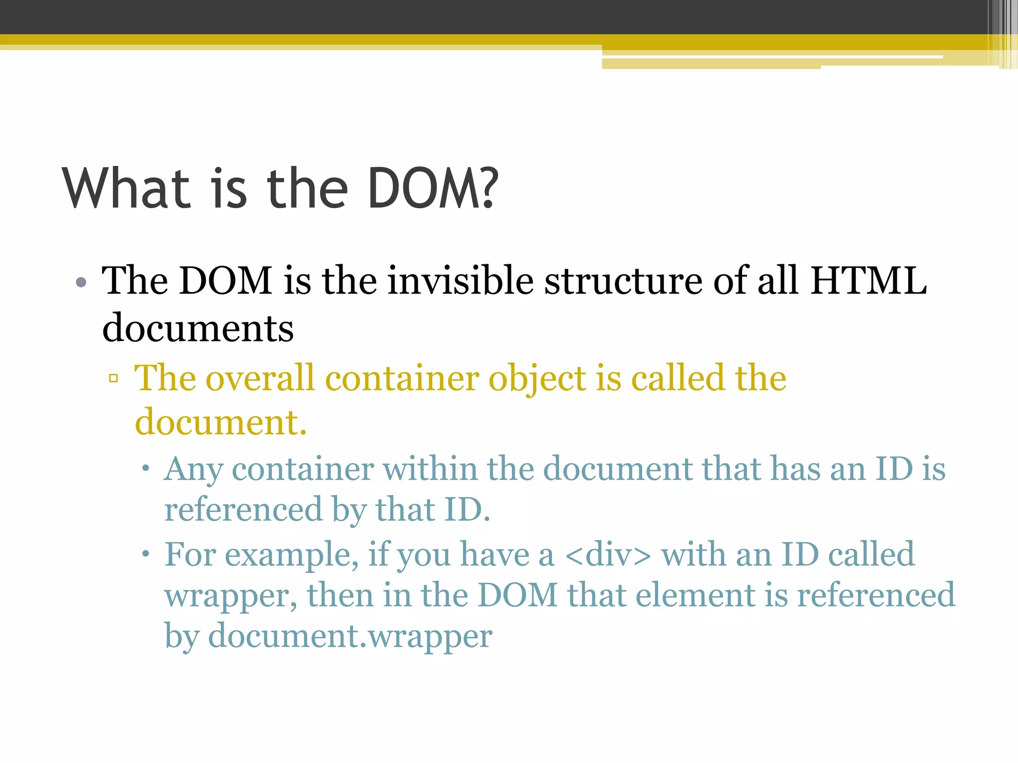 What is the DOM? • The DOM is the invisible structure of all HTML documents ▫ The overall container object is called the document.  Any container within the document that has an ID is referenced by that ID.  For example, if you have a <div> with an ID called wrapper, then in the DOM that element is referenced by document.wrapper 