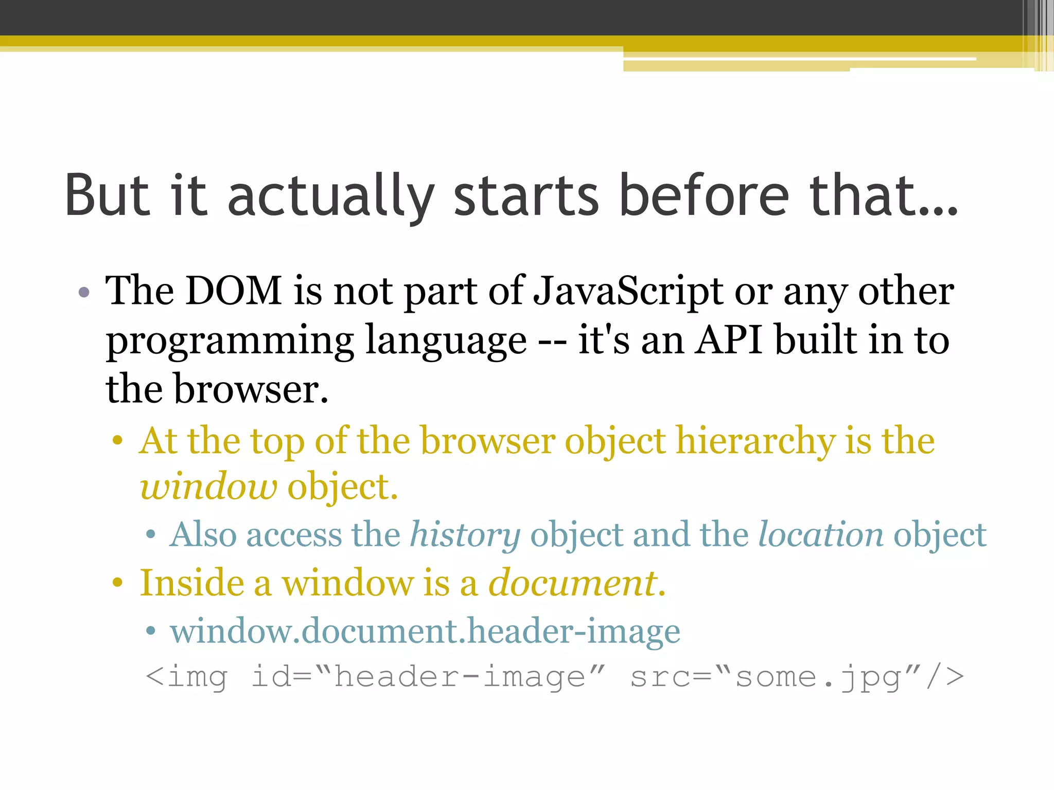 But it actually starts before that… • The DOM is not part of JavaScript or any other programming language -- it's an API built in to the browser. • At the top of the browser object hierarchy is the window object. • Also access the history object and the location object • Inside a window is a document. • window.document.header-image <img id=“header-image” src=“some.jpg”/> 