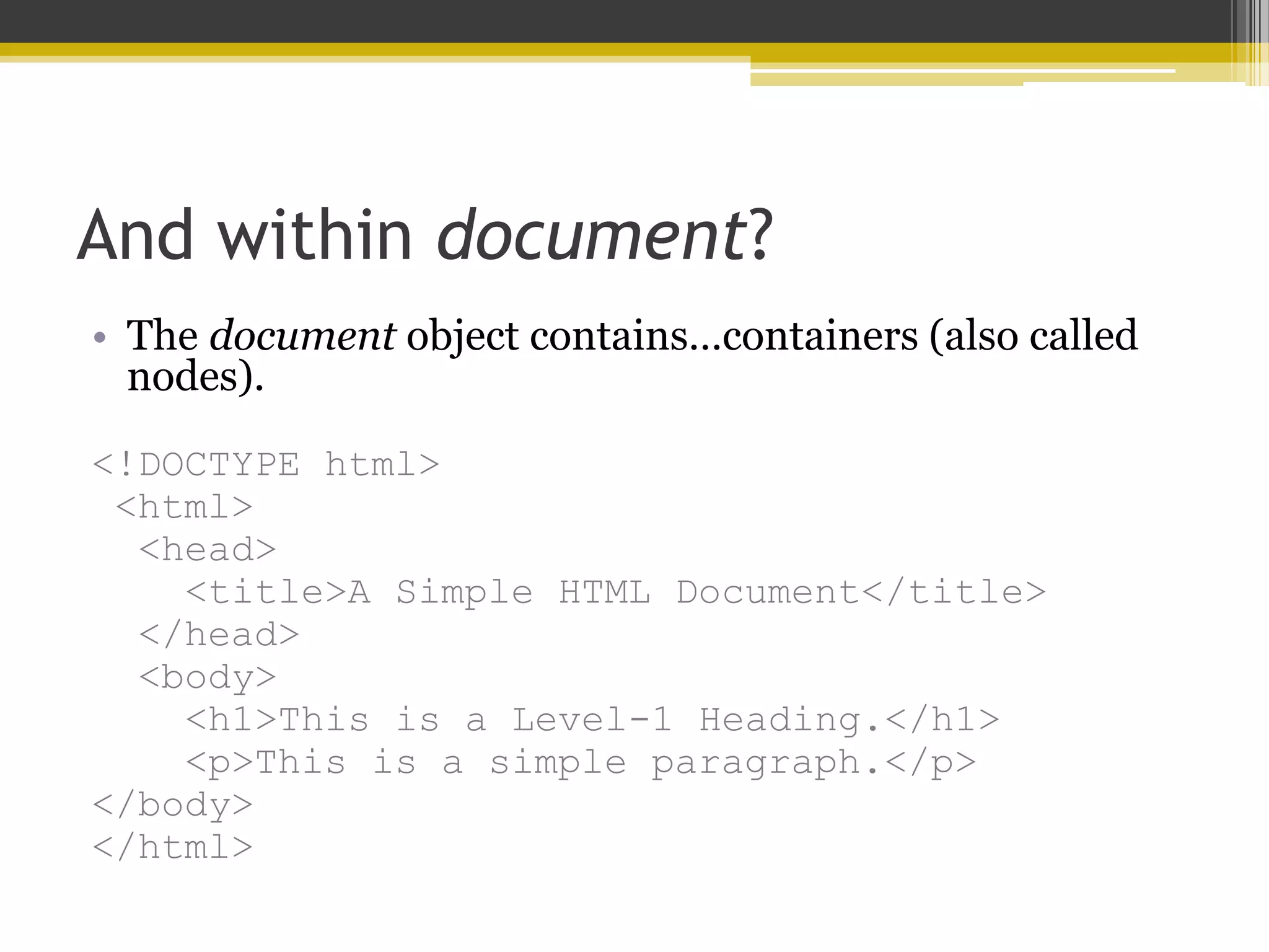 And within document? • The document object contains…containers (also called nodes). <!DOCTYPE html> <html> <head> <title>A Simple HTML Document</title> </head> <body> <h1>This is a Level-1 Heading.</h1> <p>This is a simple paragraph.</p> </body> </html> 