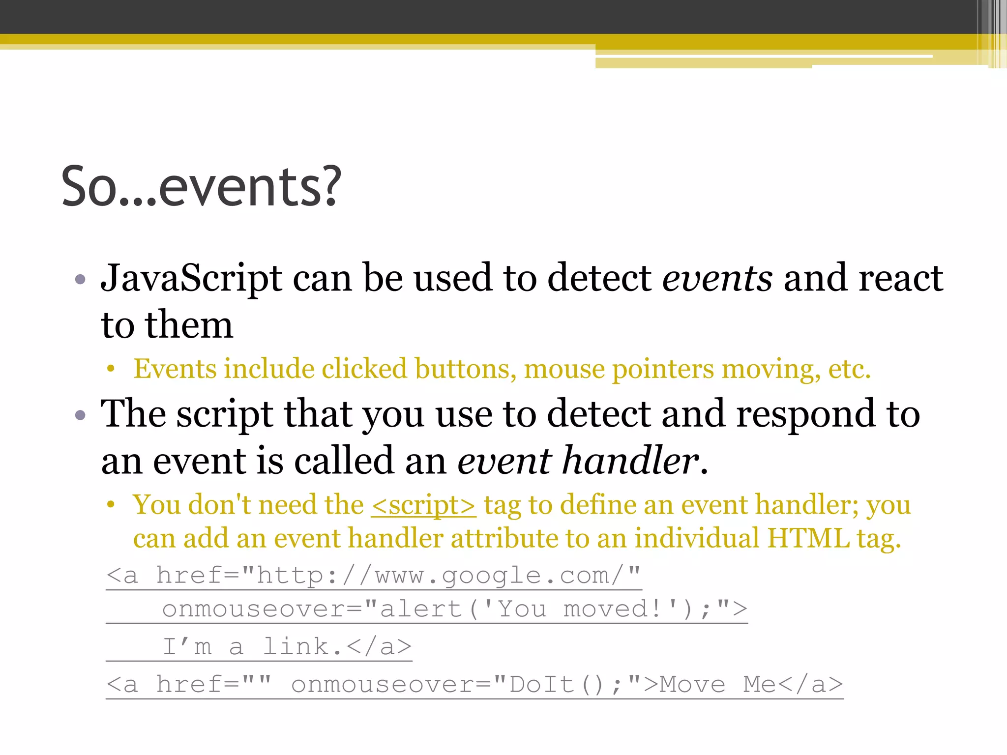 So…events? • JavaScript can be used to detect events and react to them • Events include clicked buttons, mouse pointers moving, etc. • The script that you use to detect and respond to an event is called an event handler. • You don't need the <script> tag to define an event handler; you can add an event handler attribute to an individual HTML tag. <a href="http://www.google.com/" onmouseover="alert('You moved!');"> I’m a link.</a> <a href="" onmouseover="DoIt();">Move Me</a> 