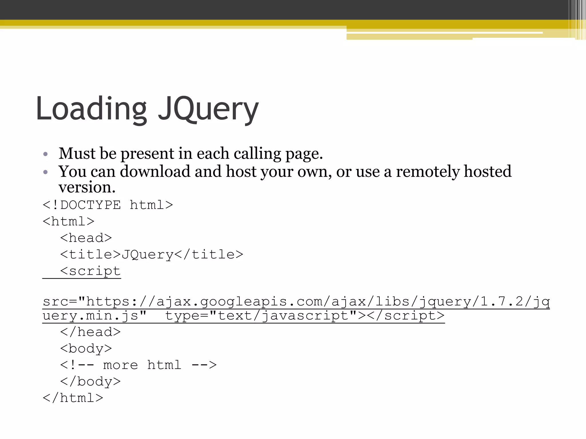 Loading JQuery • Must be present in each calling page. • You can download and host your own, or use a remotely hosted version. <!DOCTYPE html> <html> <head> <title>JQuery</title> <script src="https://ajax.googleapis.com/ajax/libs/jquery/1.7.2/jq uery.min.js" type="text/javascript"></script> </head> <body> <!-- more html --> </body> </html> 