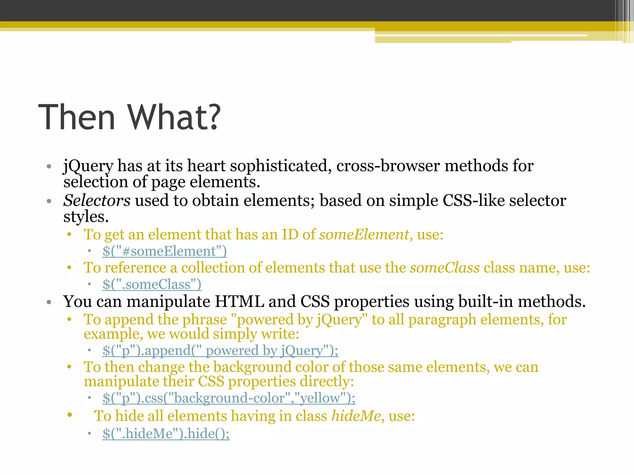 Then What? • jQuery has at its heart sophisticated, cross-browser methods for selection of page elements. • Selectors used to obtain elements; based on simple CSS-like selector styles. • To get an element that has an ID of someElement, use:  $("#someElement") • To reference a collection of elements that use the someClass class name, use:  $(".someClass") • You can manipulate HTML and CSS properties using built-in methods. • To append the phrase "powered by jQuery" to all paragraph elements, for example, we would simply write:  $("p").append(" powered by jQuery"); • To then change the background color of those same elements, we can manipulate their CSS properties directly:  $("p").css("background-color","yellow"); • To hide all elements having in class hideMe, use:  $(".hideMe").hide(); 