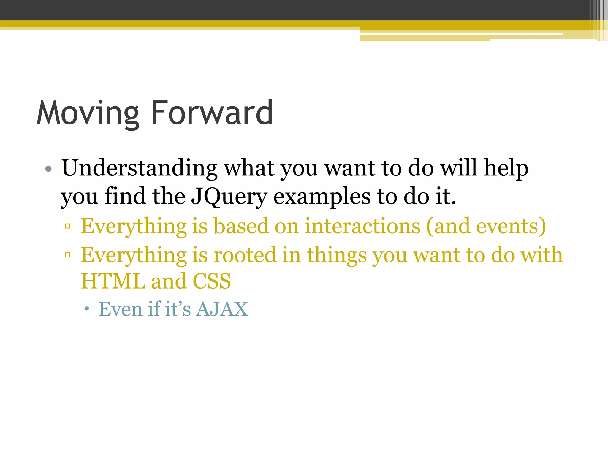 Moving Forward • Understanding what you want to do will help you find the JQuery examples to do it. ▫ Everything is based on interactions (and events) ▫ Everything is rooted in things you want to do with HTML and CSS  Even if it’s AJAX 