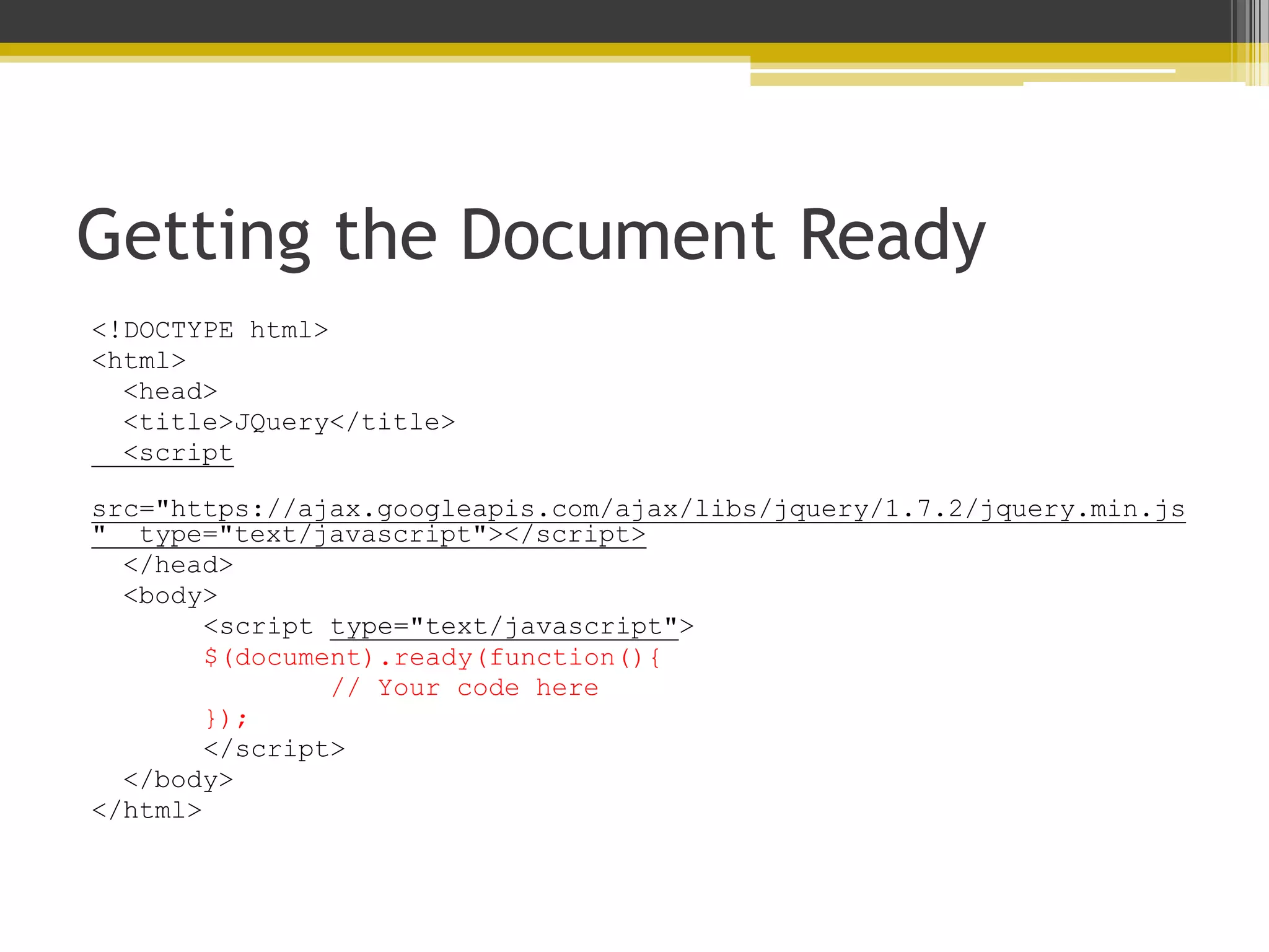 Getting the Document Ready <!DOCTYPE html> <html> <head> <title>JQuery</title> <script src="https://ajax.googleapis.com/ajax/libs/jquery/1.7.2/jquery.min.js " type="text/javascript"></script> </head> <body> <script type="text/javascript"> $(document).ready(function(){ // Your code here }); </script> </body> </html> 