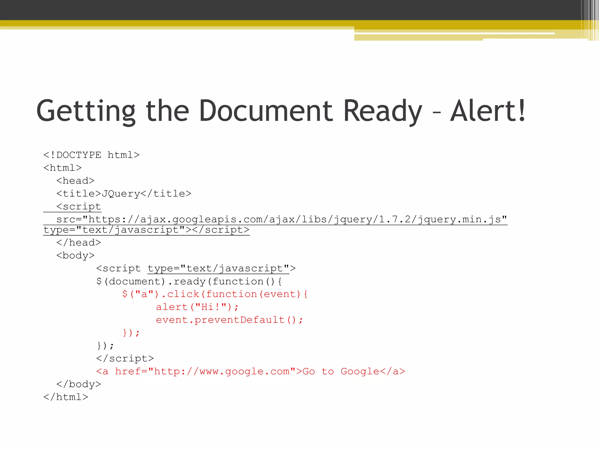 Getting the Document Ready – Alert! <!DOCTYPE html> <html> <head> <title>JQuery</title> <script src="https://ajax.googleapis.com/ajax/libs/jquery/1.7.2/jquery.min.js" type="text/javascript"></script> </head> <body> <script type="text/javascript"> $(document).ready(function(){ $("a").click(function(event){ alert("Hi!"); event.preventDefault(); }); }); </script> <a href="http://www.google.com">Go to Google</a> </body> </html> 