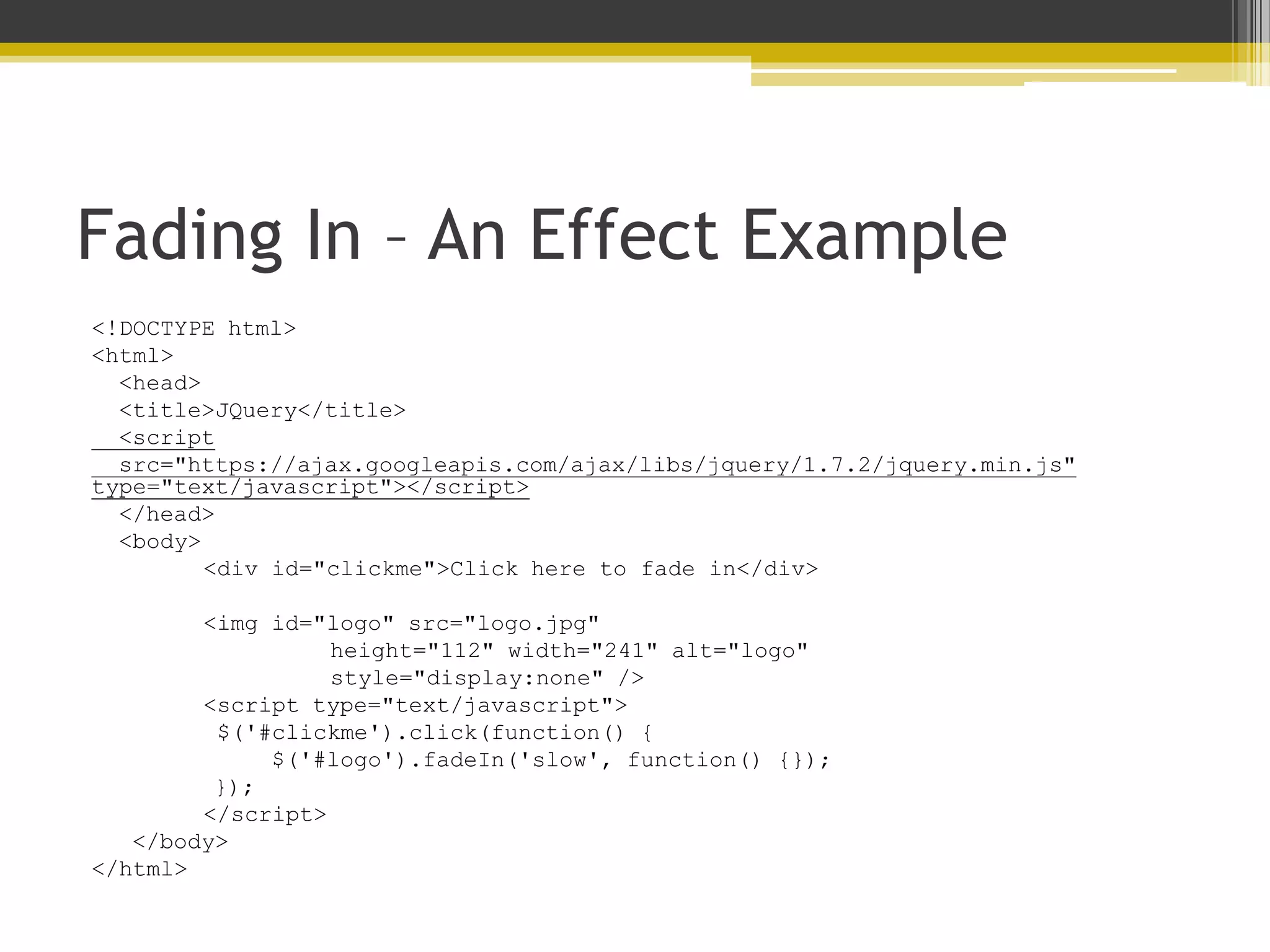 Fading In – An Effect Example <!DOCTYPE html> <html> <head> <title>JQuery</title> <script src="https://ajax.googleapis.com/ajax/libs/jquery/1.7.2/jquery.min.js" type="text/javascript"></script> </head> <body> <div id="clickme">Click here to fade in</div> <img id="logo" src="logo.jpg" height="112" width="241" alt="logo" style="display:none" /> <script type="text/javascript"> $('#clickme').click(function() { $('#logo').fadeIn('slow', function() {}); }); </script> </body> </html> 