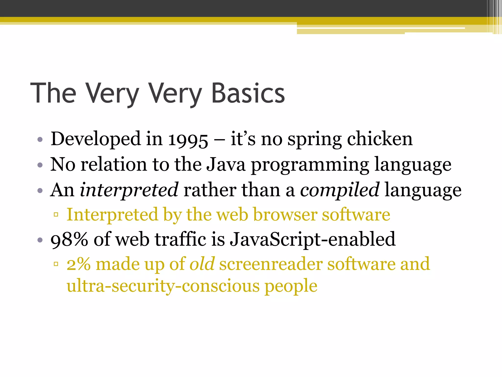 The Very Very Basics • Developed in 1995 – it’s no spring chicken • No relation to the Java programming language • An interpreted rather than a compiled language ▫ Interpreted by the web browser software • 98% of web traffic is JavaScript-enabled ▫ 2% made up of old screenreader software and ultra-security-conscious people 