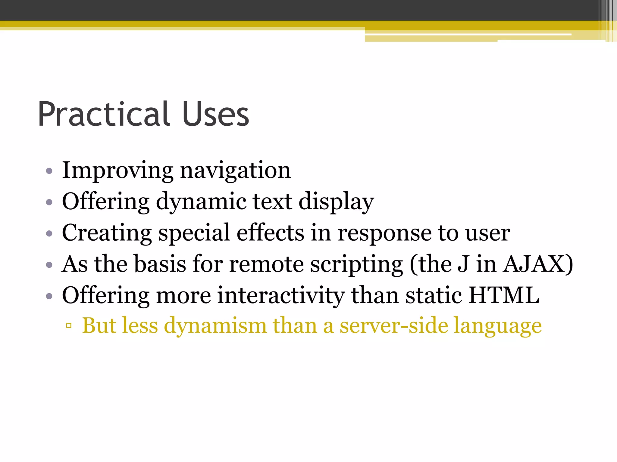 Practical Uses • Improving navigation • Offering dynamic text display • Creating special effects in response to user • As the basis for remote scripting (the J in AJAX) • Offering more interactivity than static HTML ▫ But less dynamism than a server-side language 