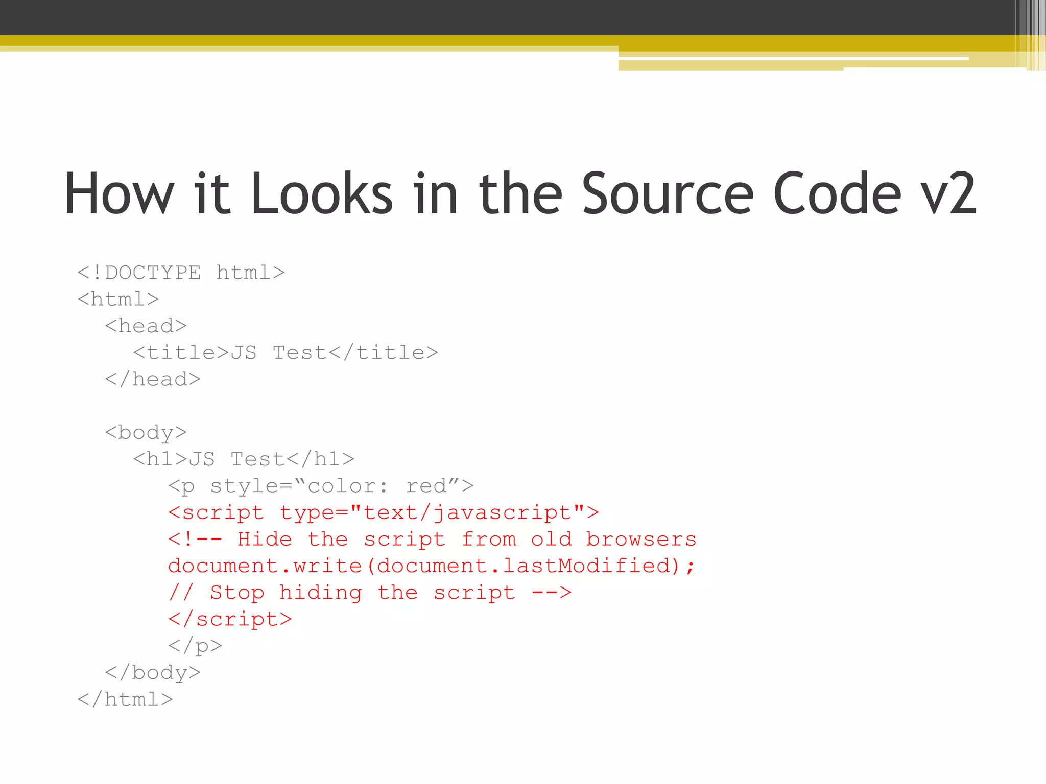 How it Looks in the Source Code v2 <!DOCTYPE html> <html> <head> <title>JS Test</title> </head> <body> <h1>JS Test</h1> <p style=“color: red”> <script type="text/javascript"> <!-- Hide the script from old browsers document.write(document.lastModified); // Stop hiding the script --> </script> </p> </body> </html> 