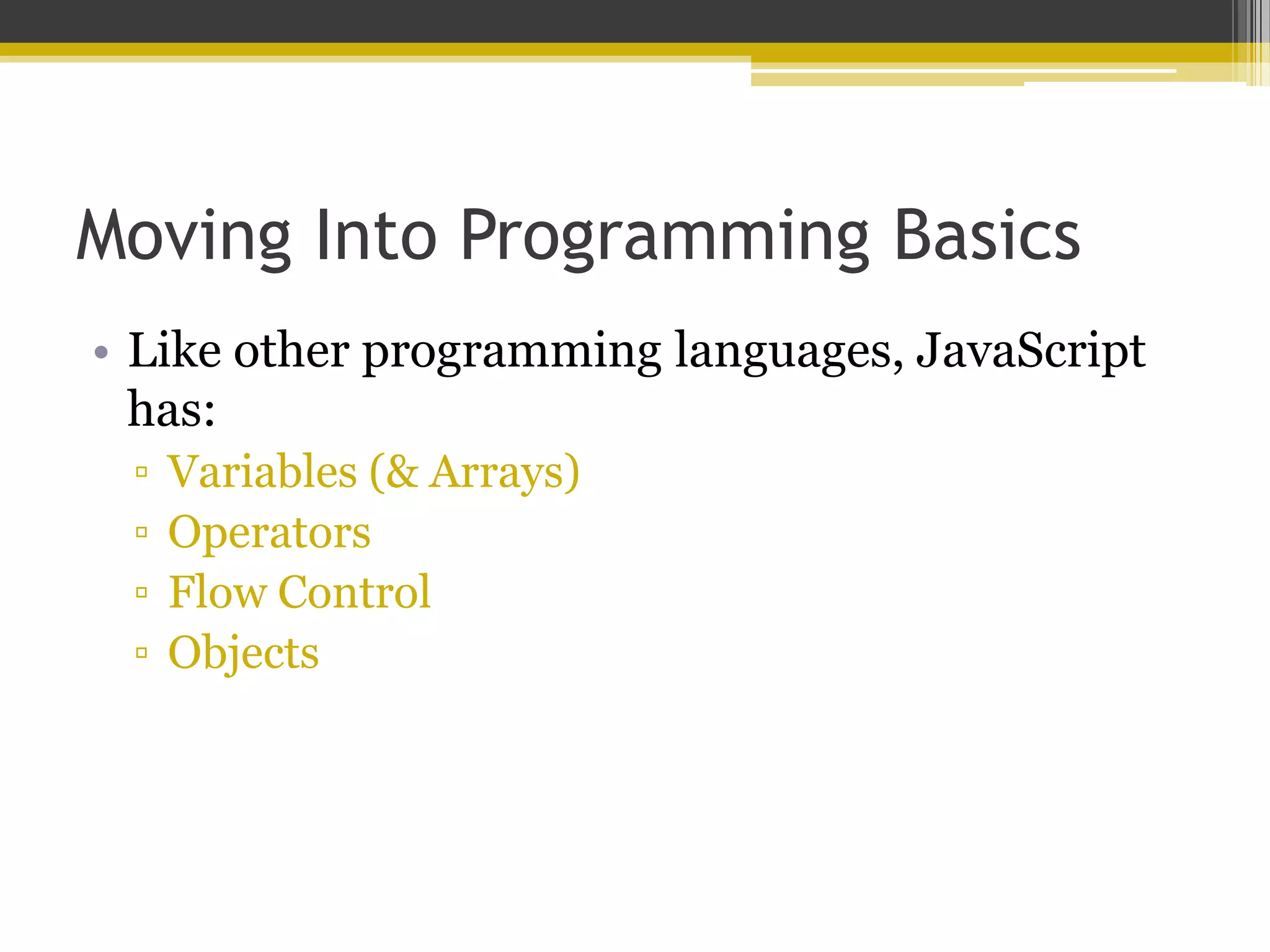 Moving Into Programming Basics • Like other programming languages, JavaScript has: ▫ Variables (& Arrays) ▫ Operators ▫ Flow Control ▫ Objects 