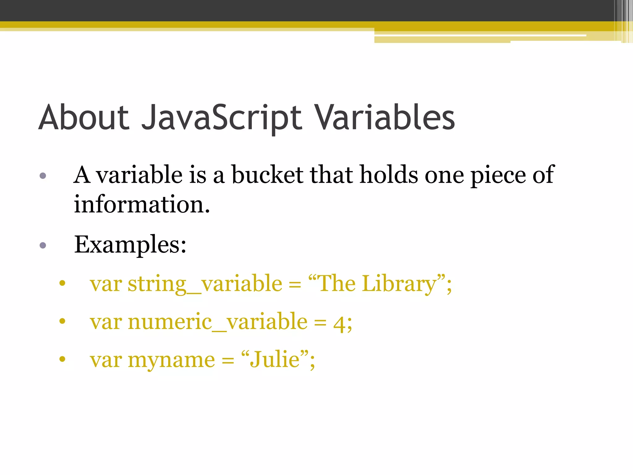 About JavaScript Variables • A variable is a bucket that holds one piece of information. • Examples: • var string_variable = “The Library”; • var numeric_variable = 4; • var myname = “Julie”; 
