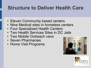 Structure to Deliver Health Care Eleven Community based centers Nine Medical sites in homeless centers Four Specialized Health Centers Two Health Services Sites in DC Jails Two Mobile Outreach vans Seven Pharmacies Home Visit Programs 