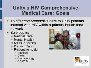 Unity's HIV Comprehensive Medical Care: Goals To offer comprehensive care to Unity patients infected with HIV within a primary health care network Services in: Medical Care Mental Health Social Services Primary Care Preventive health Nutrition Dental Opthalmology OB/GYN 