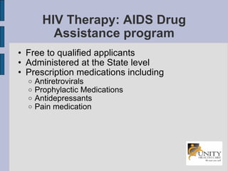 HIV Therapy: AIDS Drug Assistance program Free to qualified applicants Administered at the State level Prescription medications including Antiretrovirals Prophylactic Medications Antidepressants Pain medication 