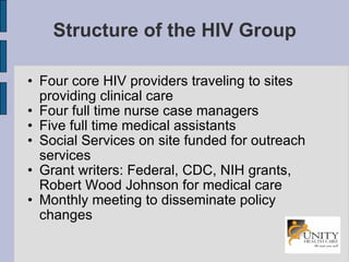 Structure of the HIV Group Four core HIV providers traveling to sites providing clinical care Four full time nurse case managers Five full time medical assistants Social Services on site funded for outreach services Grant writers: Federal, CDC, NIH grants, Robert Wood Johnson for medical care  Monthly meeting to disseminate policy changes 
